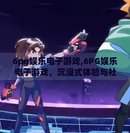 6pg娱乐电子游戏,6PG娱乐电子游戏，沉浸式体验与社交新纪元的融合之道